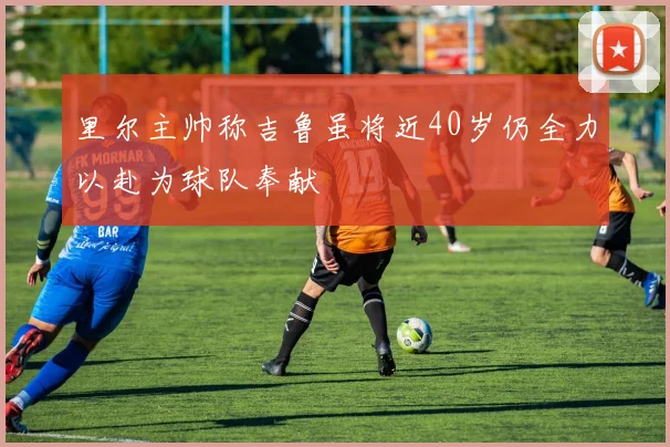 里尔主帅称吉鲁虽将近40岁仍全力以赴为球队奉献