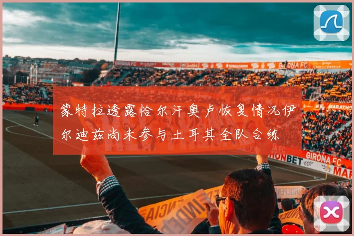 蒙特拉透露恰尔汗奥卢恢复情况伊尔迪兹尚未参与土耳其全队合练