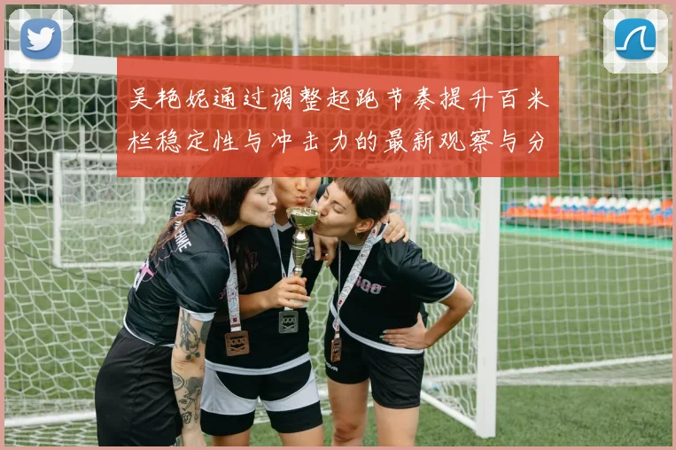 吴艳妮通过调整起跑节奏提升百米栏稳定性与冲击力的最新观察与分析