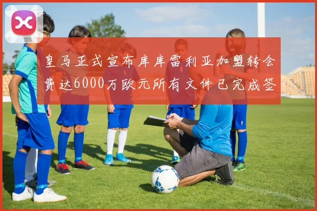 皇马正式宣布库库雷利亚加盟转会费达6000万欧元所有文件已完成签署