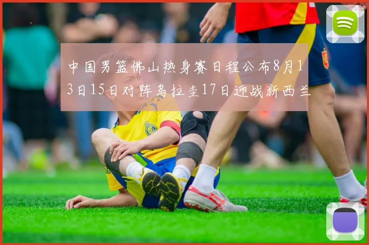 中国男篮佛山热身赛日程公布8月13日15日对阵乌拉圭17日迎战新西兰